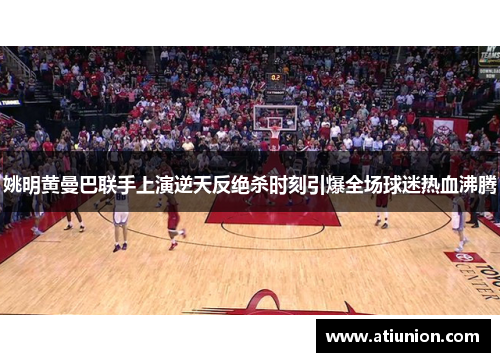 姚明黄曼巴联手上演逆天反绝杀时刻引爆全场球迷热血沸腾