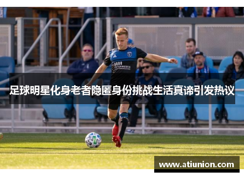 足球明星化身老者隐匿身份挑战生活真谛引发热议