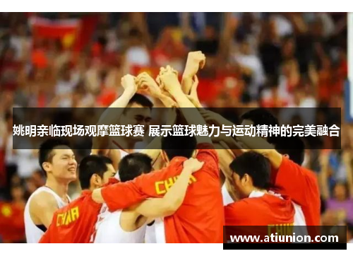 姚明亲临现场观摩篮球赛 展示篮球魅力与运动精神的完美融合