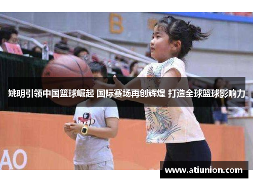 姚明引领中国篮球崛起 国际赛场再创辉煌 打造全球篮球影响力